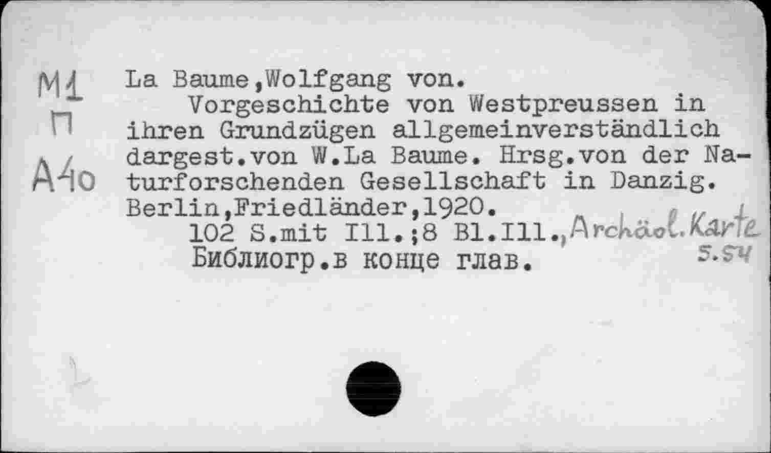 ﻿Mi п
A4o
La Baume»Wolfgang von.
Vorgeschichte von Westpreussen in ihren Grundzügen allgemeinverständlich dargest.von W.La Baume. Hrsg.von der Naturforschenden Gesellschaft in Danzig. Berlin,Friedländer,1920.	. j
102 S.mit Ill.;8 Bl.Ill.,Arckäot.Mr Библиогр.в конце глав.